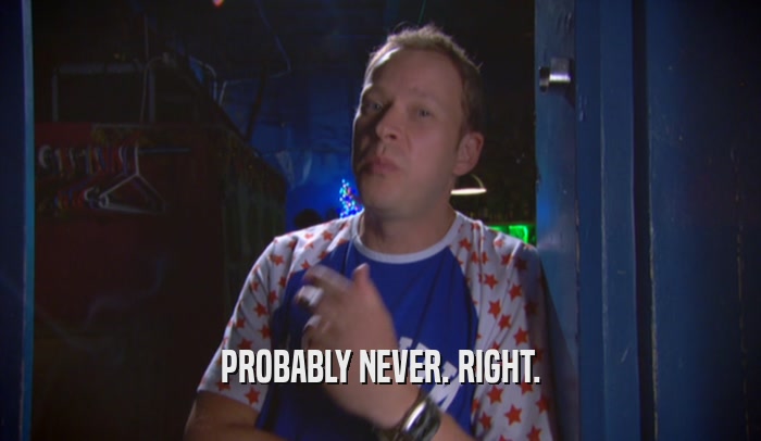 PROBABLY NEVER. RIGHT.  