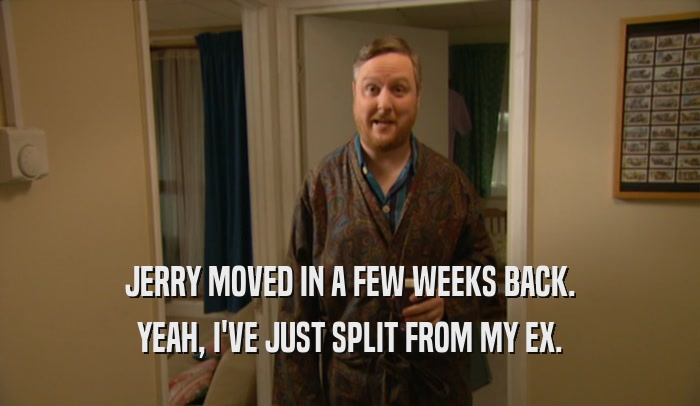 JERRY MOVED IN A FEW WEEKS BACK. YEAH, I'VE JUST SPLIT FROM MY EX. 
