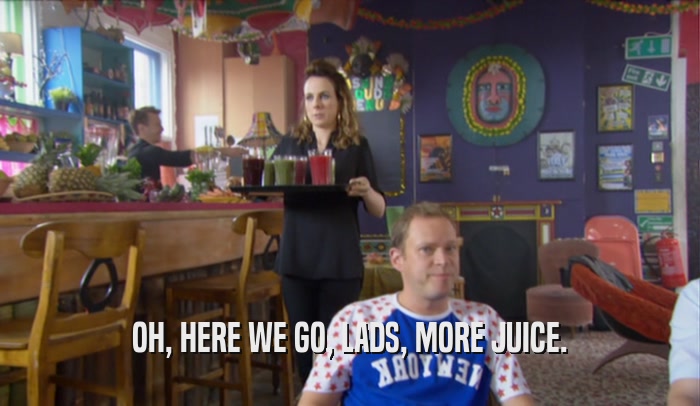OH, HERE WE GO, LADS, MORE JUICE.  