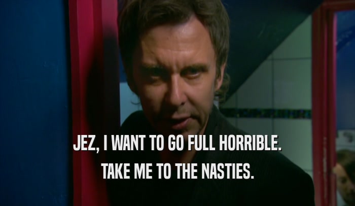 JEZ, I WANT TO GO FULL HORRIBLE. TAKE ME TO THE NASTIES. 