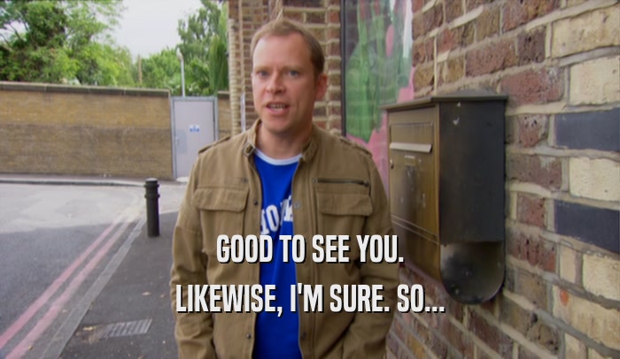 GOOD TO SEE YOU. LIKEWISE, I'M SURE. SO... 