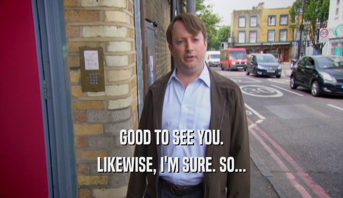 GOOD TO SEE YOU. LIKEWISE, I'M SURE. SO... 