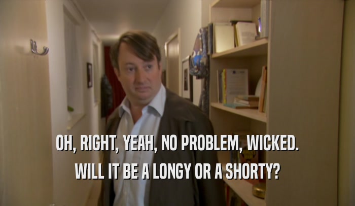 OH, RIGHT, YEAH, NO PROBLEM, WICKED. WILL IT BE A LONGY OR A SHORTY? 
