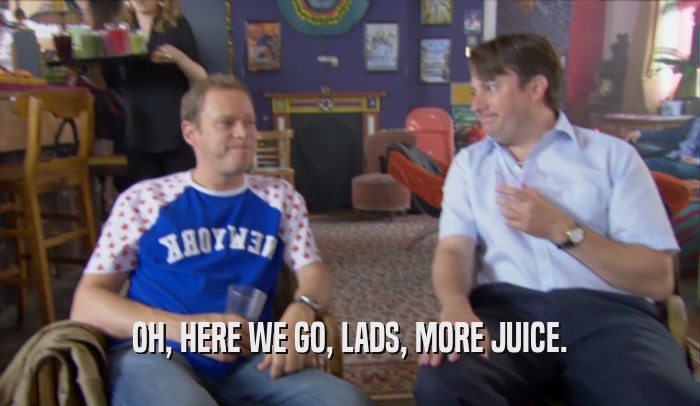OH, HERE WE GO, LADS, MORE JUICE.  