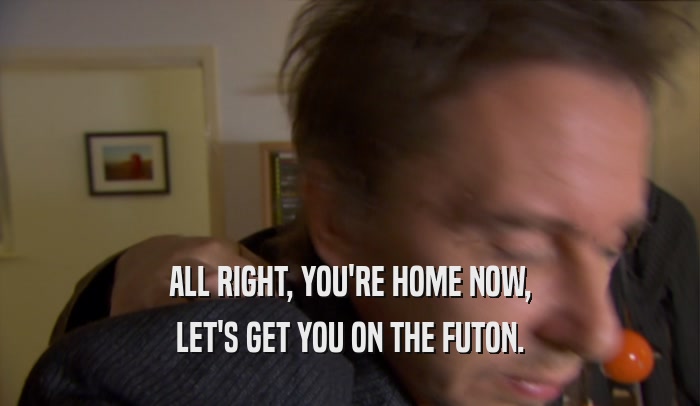 ALL RIGHT, YOU'RE HOME NOW, LET'S GET YOU ON THE FUTON. 