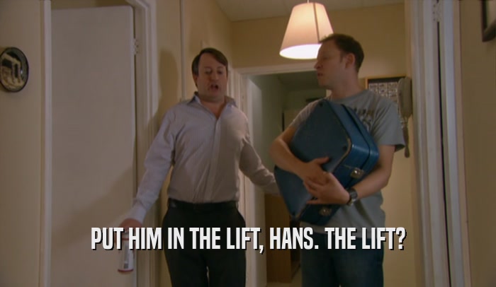 PUT HIM IN THE LIFT, HANS. THE LIFT?
  