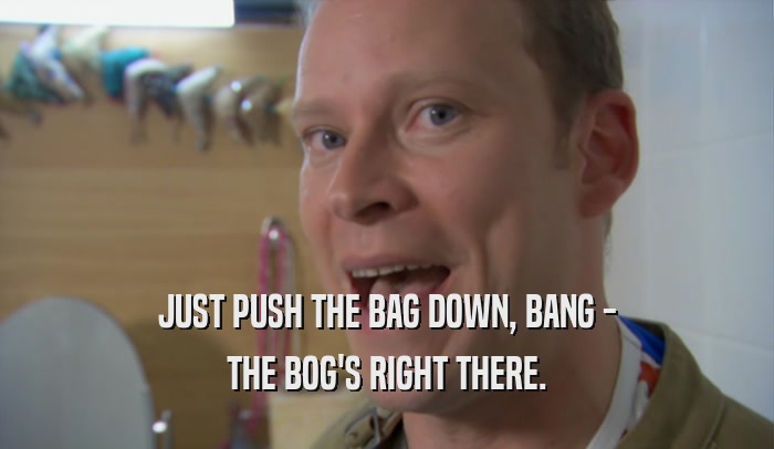 JUST PUSH THE BAG DOWN, BANG - THE BOG'S RIGHT THERE. 