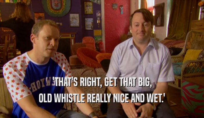 'THAT'S RIGHT, GET THAT BIG, OLD WHISTLE REALLY NICE AND WET.' 