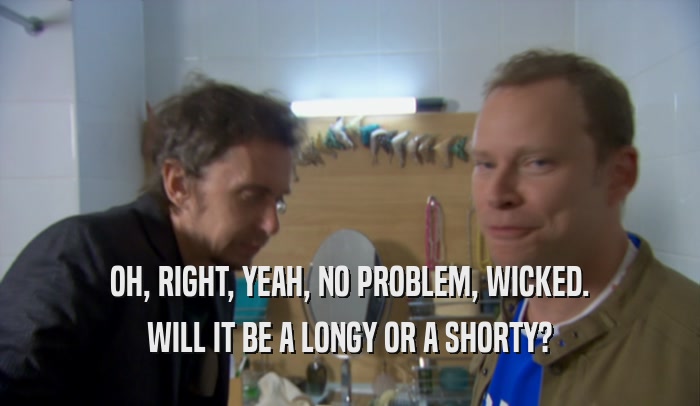 OH, RIGHT, YEAH, NO PROBLEM, WICKED. WILL IT BE A LONGY OR A SHORTY? 