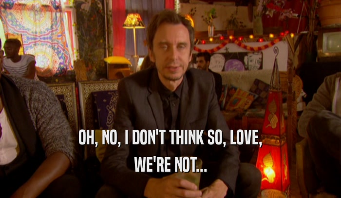 OH, NO, I DON'T THINK SO, LOVE, WE'RE NOT... 