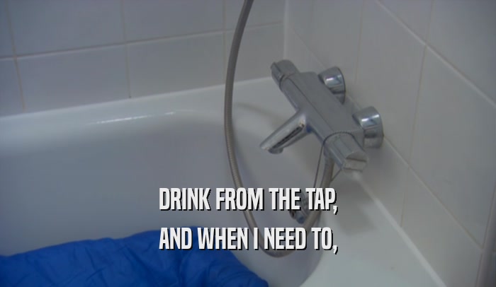 DRINK FROM THE TAP, AND WHEN I NEED TO, 