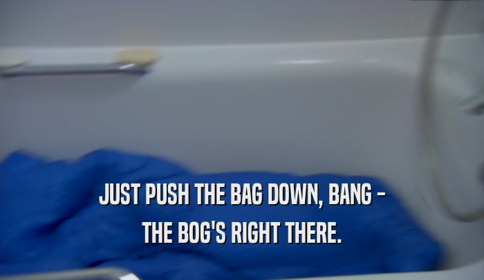 JUST PUSH THE BAG DOWN, BANG - THE BOG'S RIGHT THERE. 