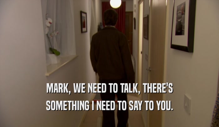MARK, WE NEED TO TALK, THERE'S SOMETHING I NEED TO SAY TO YOU. 
