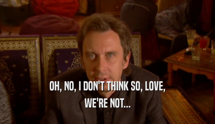 OH, NO, I DON'T THINK SO, LOVE, WE'RE NOT... 