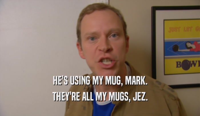 HE'S USING MY MUG, MARK. THEY'RE ALL MY MUGS, JEZ. 