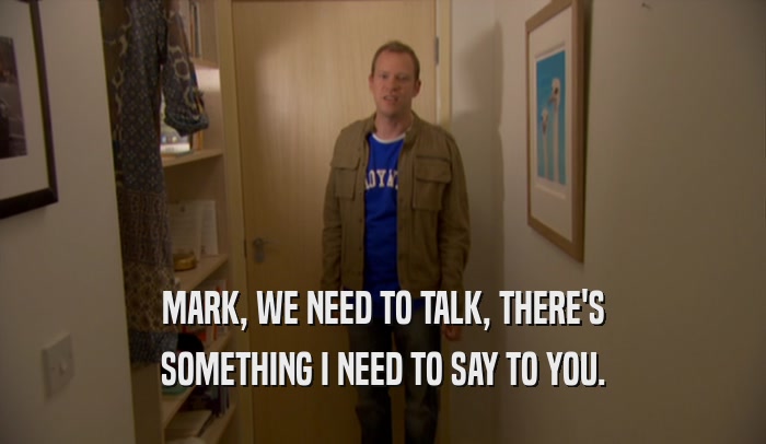 MARK, WE NEED TO TALK, THERE'S SOMETHING I NEED TO SAY TO YOU. 