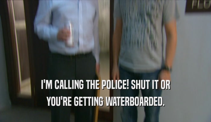 I'M CALLING THE POLICE! SHUT IT OR
 YOU'RE GETTING WATERBOARDED.
 