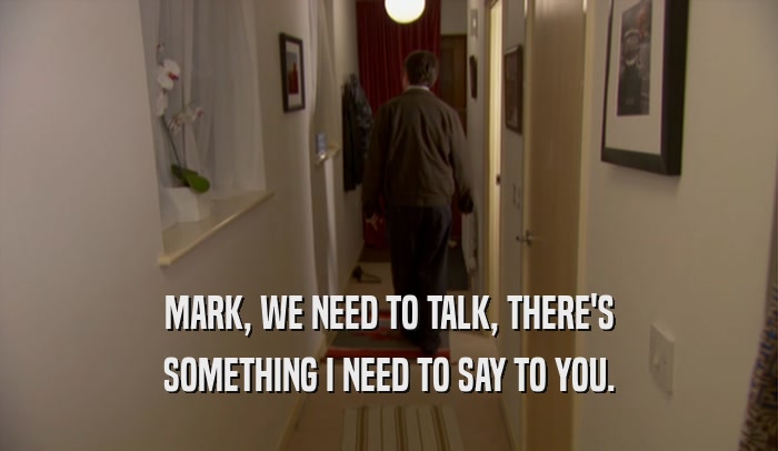 MARK, WE NEED TO TALK, THERE'S SOMETHING I NEED TO SAY TO YOU. 