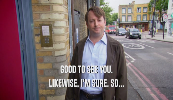 GOOD TO SEE YOU. LIKEWISE, I'M SURE. SO... 