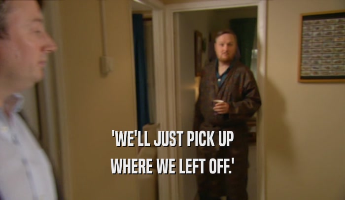 'WE'LL JUST PICK UP WHERE WE LEFT OFF.' 