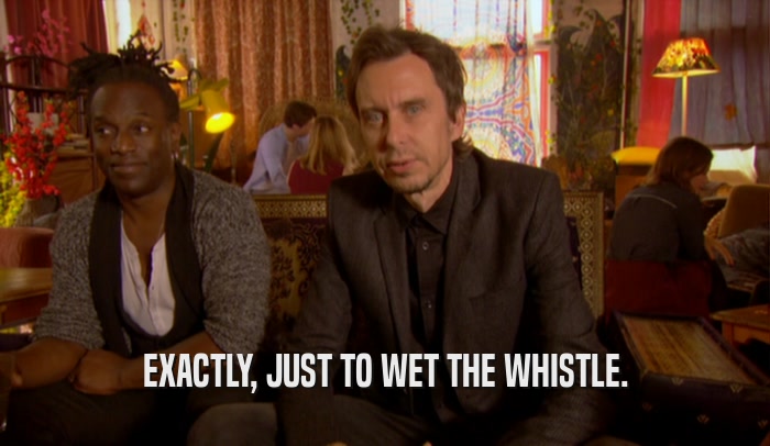 EXACTLY, JUST TO WET THE WHISTLE.  