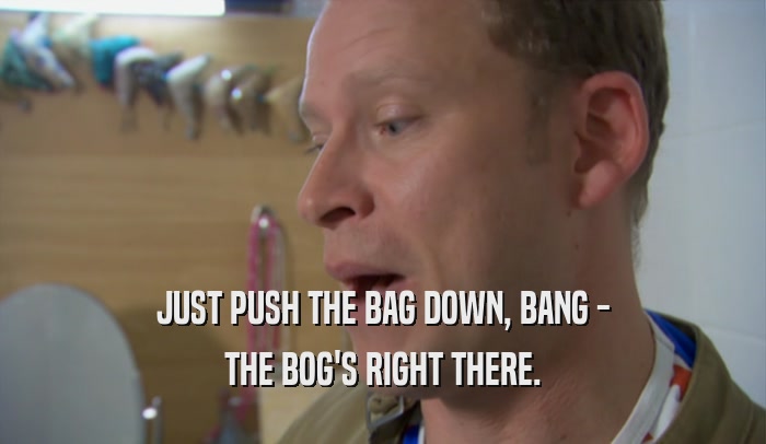 JUST PUSH THE BAG DOWN, BANG - THE BOG'S RIGHT THERE. 