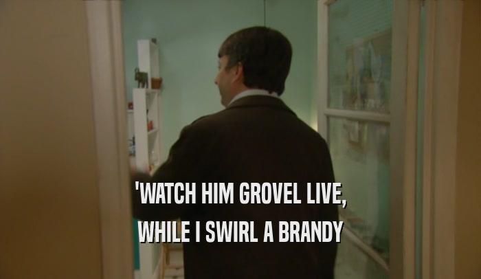 'WATCH HIM GROVEL LIVE, WHILE I SWIRL A BRANDY 