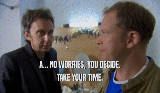 A... NO WORRIES, YOU DECIDE. TAKE YOUR TIME. 