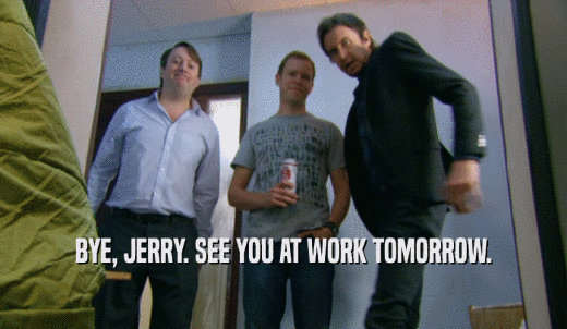 BYE, JERRY. SEE YOU AT WORK TOMORROW.  