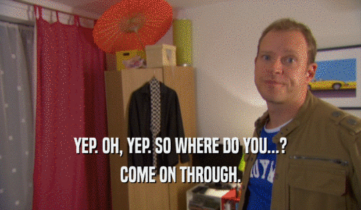 YEP. OH, YEP. SO WHERE DO YOU...? COME ON THROUGH. 