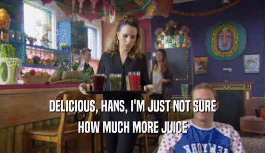 DELICIOUS, HANS, I'M JUST NOT SURE HOW MUCH MORE JUICE 