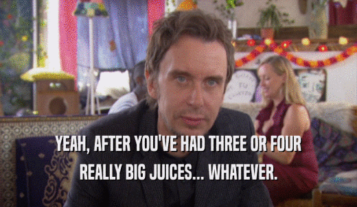 YEAH, AFTER YOU'VE HAD THREE OR FOUR REALLY BIG JUICES... WHATEVER. 