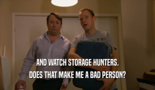 AND WATCH STORAGE HUNTERS. DOES THAT MAKE ME A BAD PERSON? 