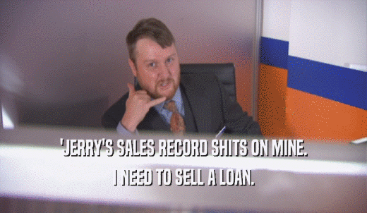 'JERRY'S SALES RECORD SHITS ON MINE. I NEED TO SELL A LOAN. 