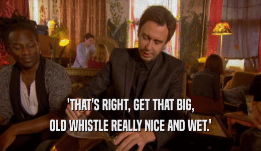 'THAT'S RIGHT, GET THAT BIG, OLD WHISTLE REALLY NICE AND WET.' 
