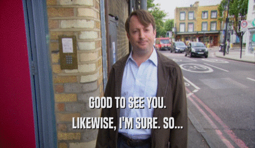 GOOD TO SEE YOU. LIKEWISE, I'M SURE. SO... 