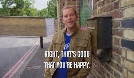 RIGHT, THAT'S GOOD THAT YOU'RE HAPPY. 