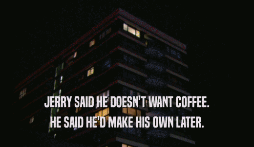 JERRY SAID HE DOESN'T WANT COFFEE. HE SAID HE'D MAKE HIS OWN LATER. 