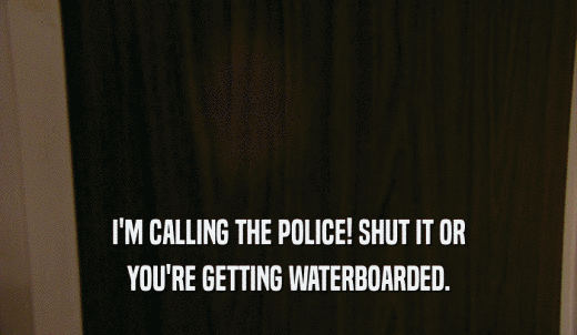 I'M CALLING THE POLICE! SHUT IT OR YOU'RE GETTING WATERBOARDED. 