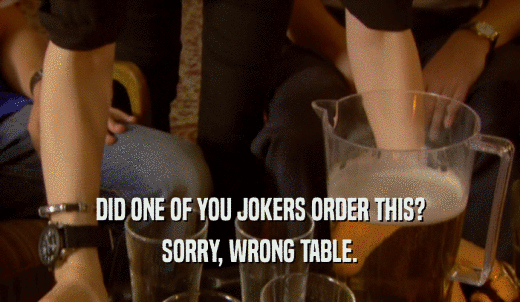 DID ONE OF YOU JOKERS ORDER THIS? SORRY, WRONG TABLE. 