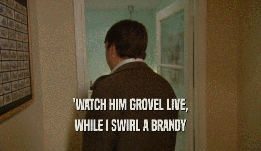 'WATCH HIM GROVEL LIVE, WHILE I SWIRL A BRANDY 