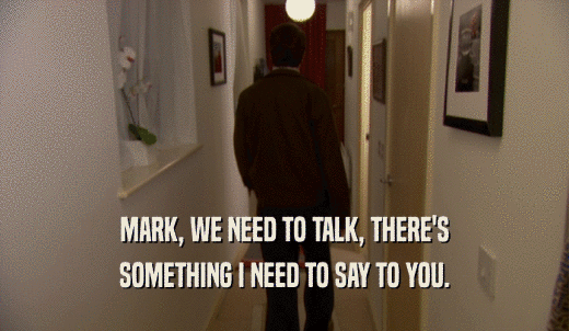 MARK, WE NEED TO TALK, THERE'S SOMETHING I NEED TO SAY TO YOU. 