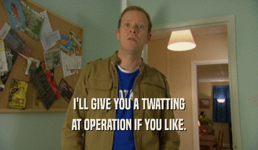 I'LL GIVE YOU A TWATTING AT OPERATION IF YOU LIKE. 