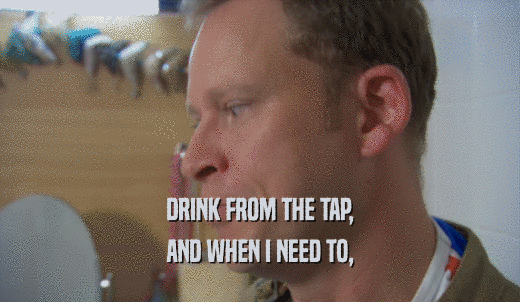 DRINK FROM THE TAP, AND WHEN I NEED TO, 