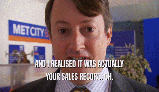 AND I REALISED IT WAS ACTUALLY YOUR SALES RECORD. OH. 