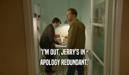 'I'M OUT, JERRY'S IN - APOLOGY REDUNDANT.' 