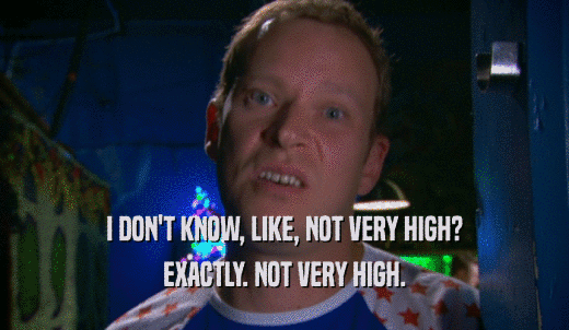 I DON'T KNOW, LIKE, NOT VERY HIGH? EXACTLY. NOT VERY HIGH. 