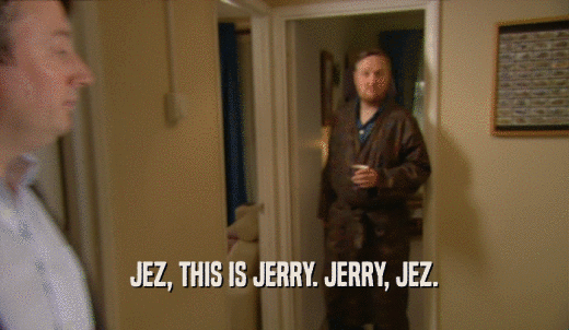 JEZ, THIS IS JERRY. JERRY, JEZ.  