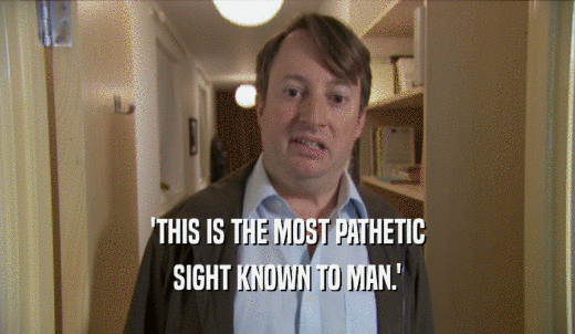 'THIS IS THE MOST PATHETIC SIGHT KNOWN TO MAN.' 