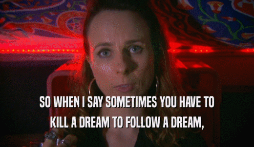 SO WHEN I SAY SOMETIMES YOU HAVE TO KILL A DREAM TO FOLLOW A DREAM, 